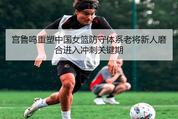 宫鲁鸣重塑中国女篮防守体系老将新人磨合进入冲刺关键期