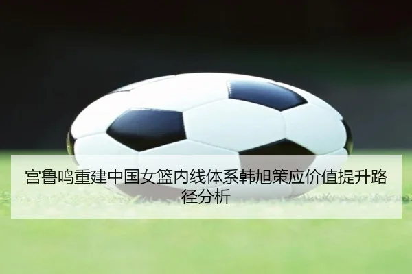 宫鲁鸣重建中国女篮内线体系韩旭策应价值提升路径分析